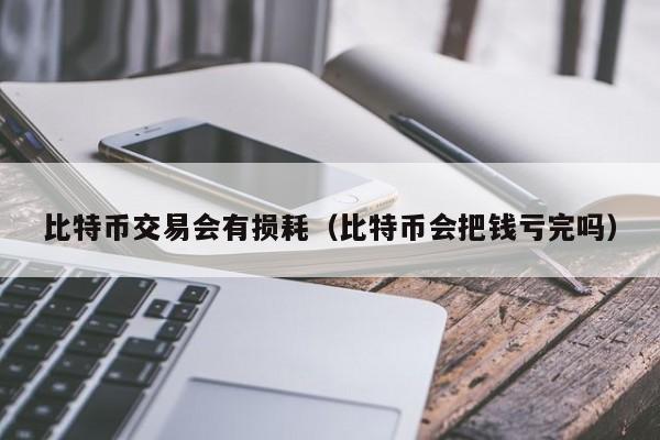 比特币交易会有损耗(比特币会把钱亏完吗)